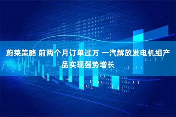 蔚莱策略 前两个月订单过万 一汽解放发电机组产品实现强势增长