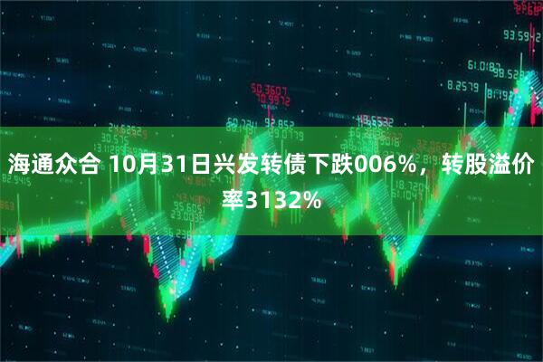 海通众合 10月31日兴发转债下跌006%，转股溢价率3132%