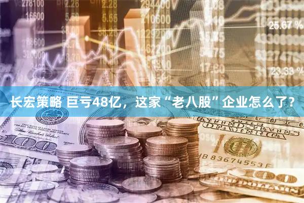 长宏策略 巨亏48亿，这家“老八股”企业怎么了？