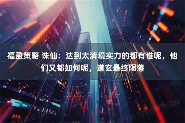 福盈策略 诛仙：达到太清境实力的都有谁呢，他们又都如何呢，道玄最终陨落