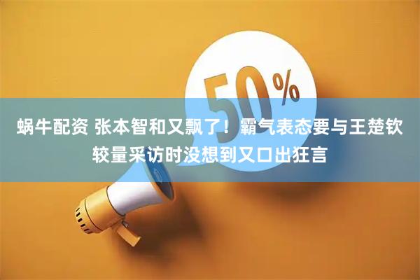 蜗牛配资 张本智和又飘了！霸气表态要与王楚钦较量采访时没想到又口出狂言