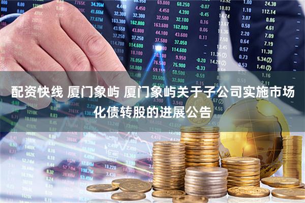 配资快线 厦门象屿 厦门象屿关于子公司实施市场化债转股的进展公告