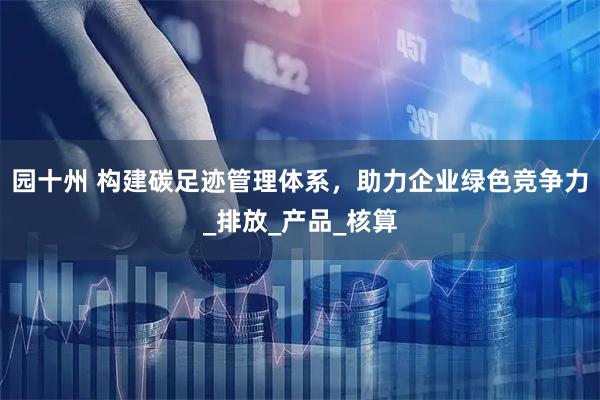园十州 构建碳足迹管理体系,助力企业绿色竞争力_排放_产品_核算
