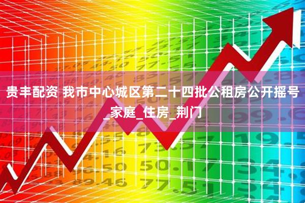 贵丰配资 我市中心城区第二十四批公租房公开摇号_家庭_住房_荆门