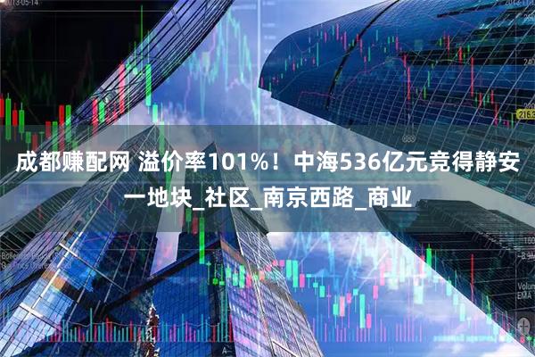成都赚配网 溢价率101%！中海536亿元竞得静安一地块_社区_南京西路_商业