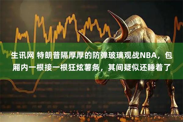 生讯网 特朗普隔厚厚的防弹玻璃观战NBA，包厢内一根接一根狂炫薯条，其间疑似还睡着了