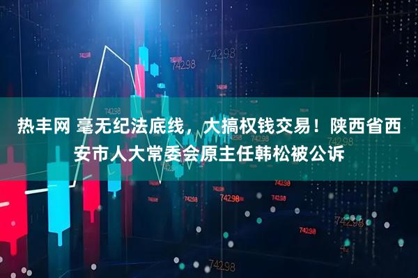 热丰网 毫无纪法底线,大搞权钱交易!陕西省西安市人大常委会原主任韩松被公诉