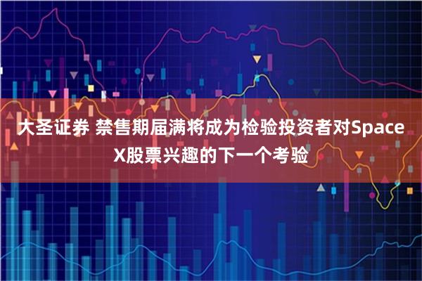 大圣证券 禁售期届满将成为检验投资者对SpaceX股票兴趣的下一个考验