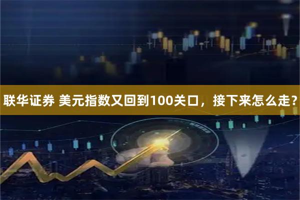 联华证券 美元指数又回到100关口，接下来怎么走？